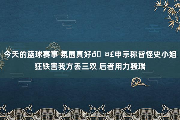 今天的篮球赛事 氛围真好🤣申京称皆怪史小姐狂铁害我方丢三双 后者用力骚瑞