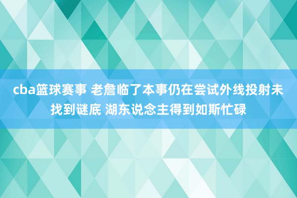 cba篮球赛事 老詹临了本事仍在尝试外线投射未找到谜底 湖东说念主得到如斯忙碌