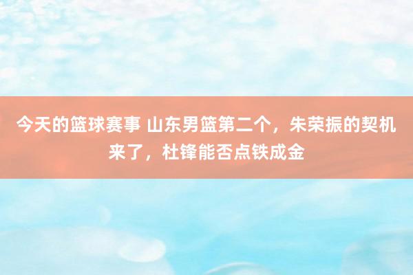 今天的篮球赛事 山东男篮第二个，朱荣振的契机来了，杜锋能否点铁成金