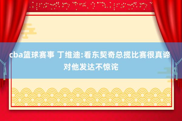 cba篮球赛事 丁维迪:看东契奇总揽比赛很真谛 对他发达不惊诧