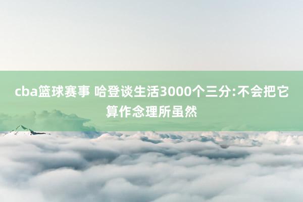 cba篮球赛事 哈登谈生活3000个三分:不会把它算作念理所虽然