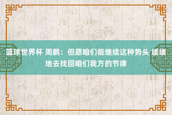 篮球世界杯 周鹏：但愿咱们能继续这种势头 缓缓地去找回咱们我方的节律