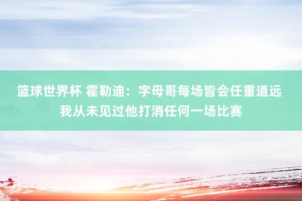 篮球世界杯 霍勒迪：字母哥每场皆会任重道远 我从未见过他打消任何一场比赛