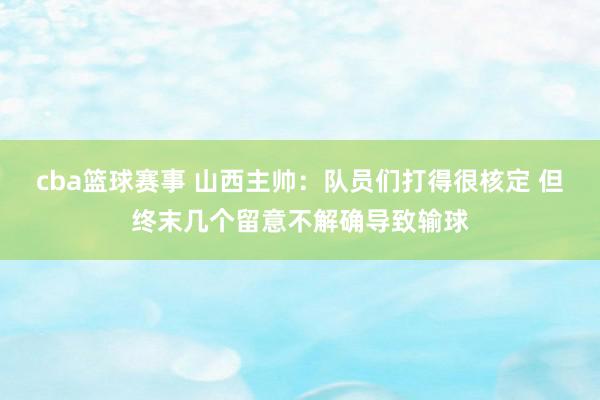 cba篮球赛事 山西主帅：队员们打得很核定 但终末几个留意不解确导致输球