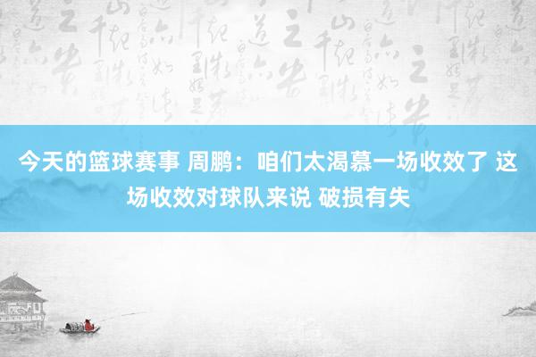 今天的篮球赛事 周鹏：咱们太渴慕一场收效了 这场收效对球队来说 破损有失