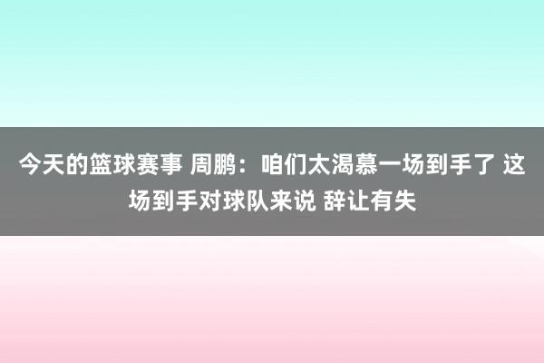 今天的篮球赛事 周鹏：咱们太渴慕一场到手了 这场到手对球队来说 辞让有失