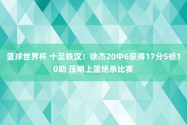 篮球世界杯 十足铁汉！徐杰20中6获得17分5板10助 压哨上篮绝杀比赛