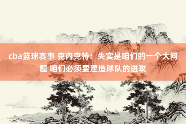 cba篮球赛事 克内克特：失实是咱们的一个大问题 咱们必须要建造球队的进攻