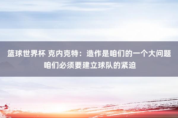 篮球世界杯 克内克特：造作是咱们的一个大问题 咱们必须要建立球队的紧迫