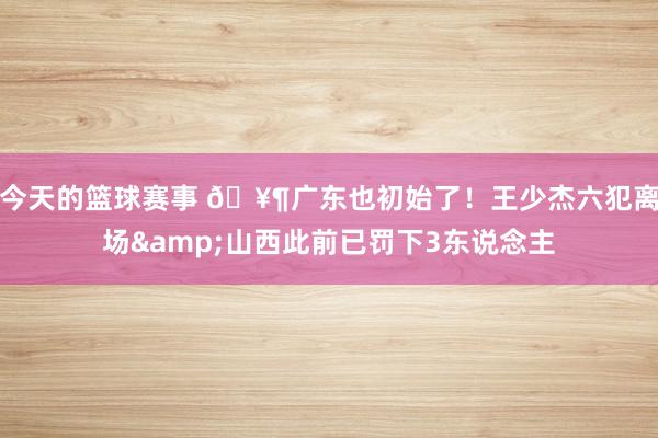 今天的篮球赛事 🥶广东也初始了！王少杰六犯离场&山西此前已罚下3东说念主