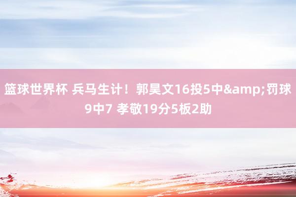 篮球世界杯 兵马生计！郭昊文16投5中&罚球9中7 孝敬19分5板2助