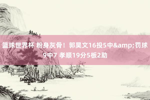 篮球世界杯 粉身灰骨！郭昊文16投5中&罚球9中7 孝顺19分5板2助