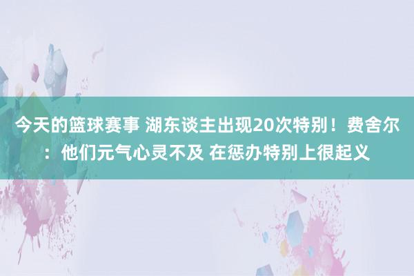 今天的篮球赛事 湖东谈主出现20次特别！费舍尔：他们元气心灵不及 在惩办特别上很起义