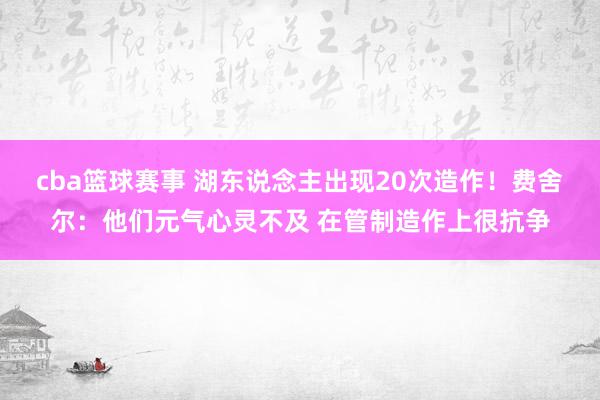 cba篮球赛事 湖东说念主出现20次造作！费舍尔：他们元气心灵不及 在管制造作上很抗争