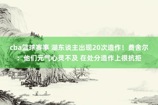 cba篮球赛事 湖东谈主出现20次造作！费舍尔：他们元气心灵不及 在处分造作上很抗拒