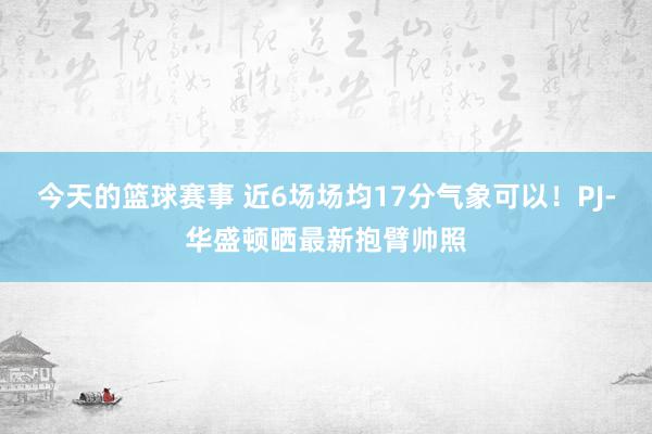 今天的篮球赛事 近6场场均17分气象可以！PJ-华盛顿晒最新抱臂帅照