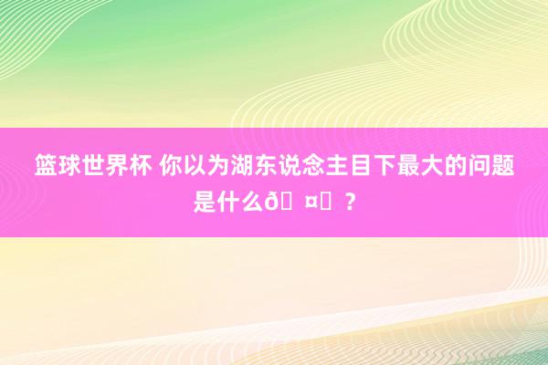 篮球世界杯 你以为湖东说念主目下最大的问题是什么🤔？