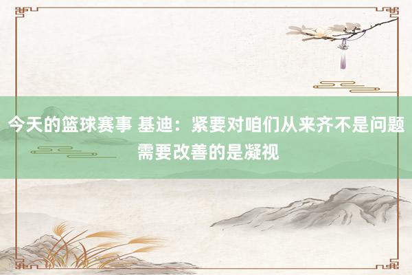 今天的篮球赛事 基迪：紧要对咱们从来齐不是问题 需要改善的是凝视