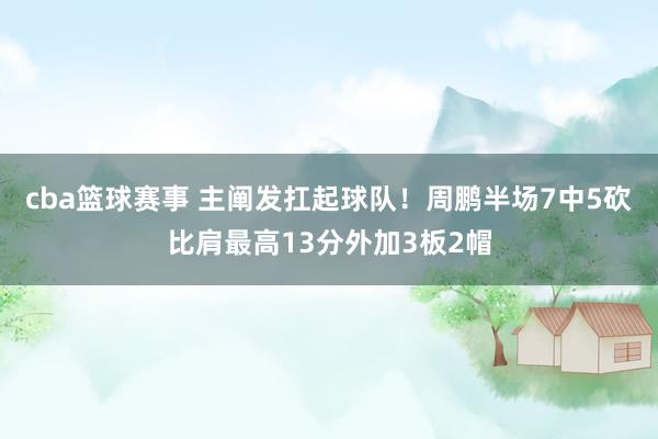 cba篮球赛事 主阐发扛起球队！周鹏半场7中5砍比肩最高13分外加3板2帽