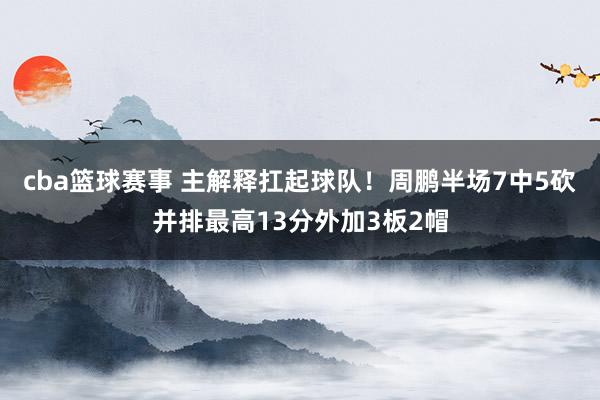 cba篮球赛事 主解释扛起球队！周鹏半场7中5砍并排最高13分外加3板2帽