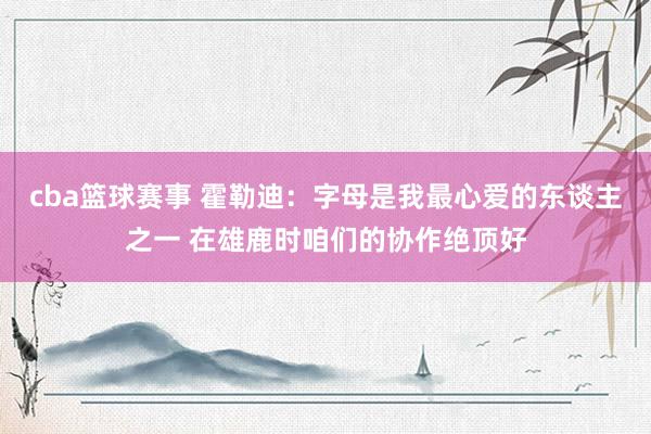 cba篮球赛事 霍勒迪：字母是我最心爱的东谈主之一 在雄鹿时咱们的协作绝顶好