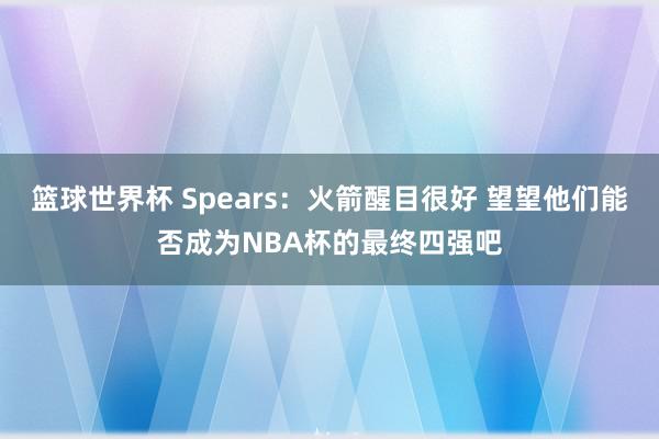 篮球世界杯 Spears：火箭醒目很好 望望他们能否成为NBA杯的最终四强吧