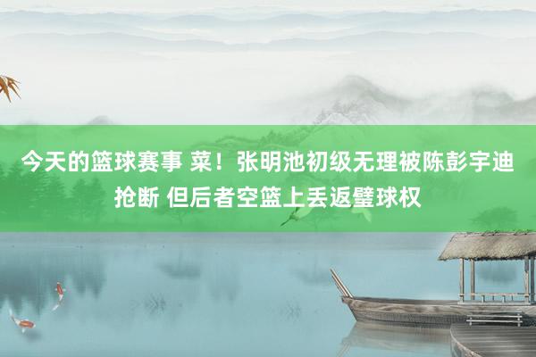 今天的篮球赛事 菜！张明池初级无理被陈彭宇迪抢断 但后者空篮上丢返璧球权