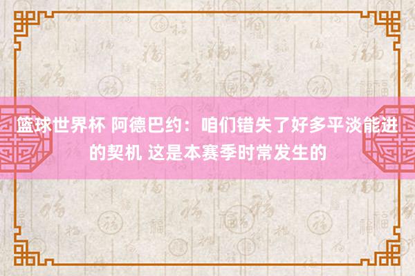 篮球世界杯 阿德巴约：咱们错失了好多平淡能进的契机 这是本赛季时常发生的