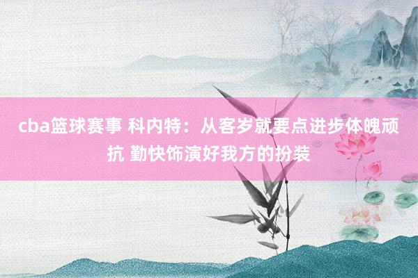 cba篮球赛事 科内特：从客岁就要点进步体魄顽抗 勤快饰演好我方的扮装