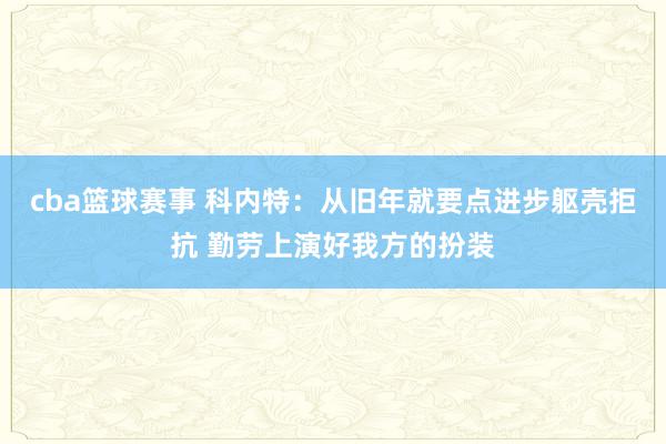 cba篮球赛事 科内特：从旧年就要点进步躯壳拒抗 勤劳上演好我方的扮装