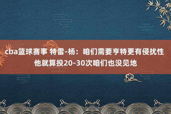 cba篮球赛事 特雷-杨：咱们需要亨特更有侵扰性 他就算投20-30次咱们也没见地