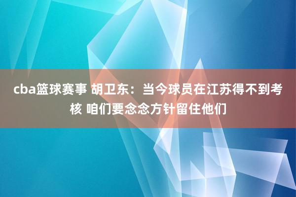 cba篮球赛事 胡卫东：当今球员在江苏得不到考核 咱们要念念方针留住他们