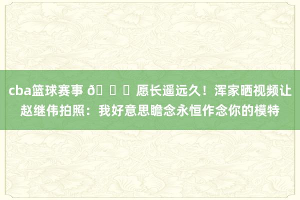 cba篮球赛事 😁愿长遥远久！浑家晒视频让赵继伟拍照：我好意思瞻念永恒作念你的模特