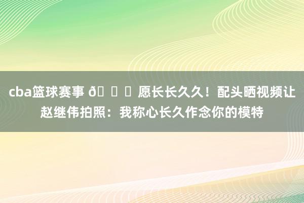 cba篮球赛事 😁愿长长久久！配头晒视频让赵继伟拍照：我称心长久作念你的模特