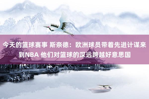 今天的篮球赛事 斯奈德：欧洲球员带着先进计谋来到NBA 他们对篮球的深远跨越好意思国