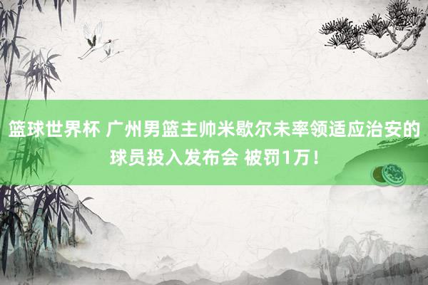 篮球世界杯 广州男篮主帅米歇尔未率领适应治安的球员投入发布会 被罚1万！