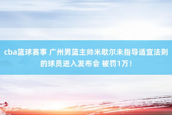 cba篮球赛事 广州男篮主帅米歇尔未指导适宜法则的球员进入发布会 被罚1万！