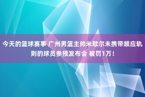 今天的篮球赛事 广州男篮主帅米歇尔未携带顺应轨则的球员参预发布会 被罚1万！