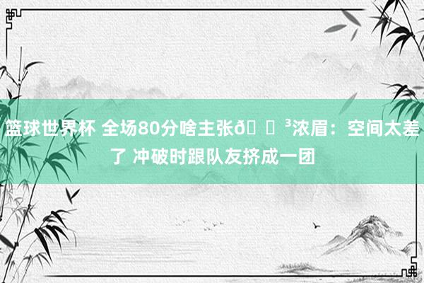 篮球世界杯 全场80分啥主张😳浓眉：空间太差了 冲破时跟队友挤成一团