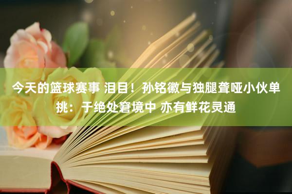 今天的篮球赛事 泪目！孙铭徽与独腿聋哑小伙单挑：于绝处窘境中 亦有鲜花灵通