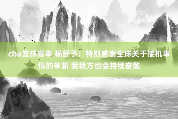 cba篮球赛事 杨舒予：特别感谢全球关于接机事情的革新 我我方也会持续奋勉