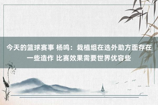 今天的篮球赛事 杨鸣：栽植组在选外助方面存在一些造作 比赛效果需要世界优容些