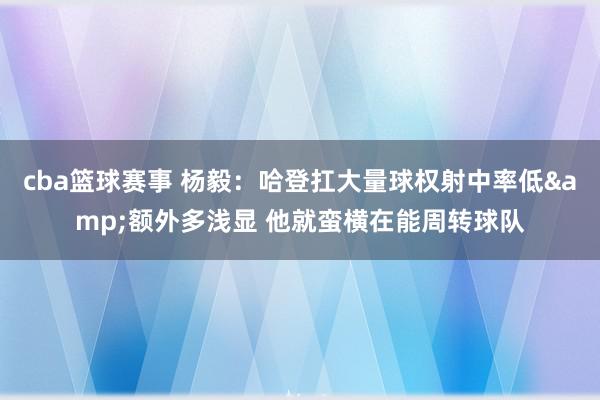 cba篮球赛事 杨毅：哈登扛大量球权射中率低&额外多浅显 他就蛮横在能周转球队