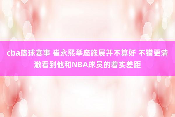 cba篮球赛事 崔永熙举座施展并不算好 不错更清澈看到他和NBA球员的着实差距