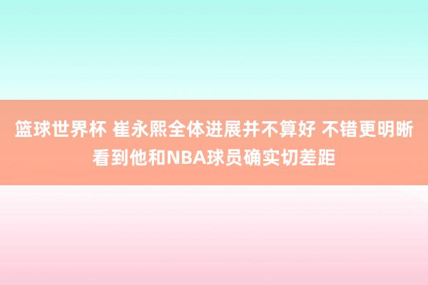 篮球世界杯 崔永熙全体进展并不算好 不错更明晰看到他和NBA球员确实切差距