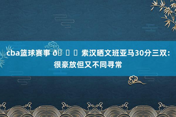 cba篮球赛事 👀索汉晒文班亚马30分三双：很豪放但又不同寻常