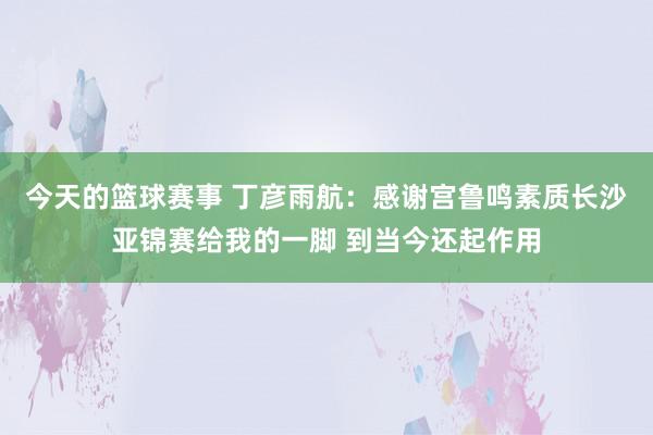 今天的篮球赛事 丁彦雨航：感谢宫鲁鸣素质长沙亚锦赛给我的一脚 到当今还起作用