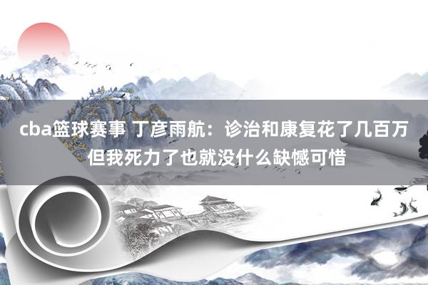 cba篮球赛事 丁彦雨航：诊治和康复花了几百万 但我死力了也就没什么缺憾可惜