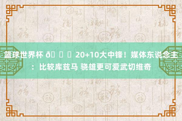 篮球世界杯 😋20+10大中锋！媒体东说念主：比较库兹马 骁雄更可爱武切维奇