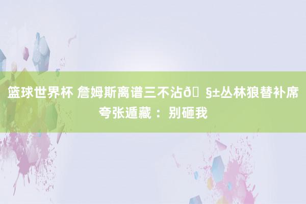 篮球世界杯 詹姆斯离谱三不沾🧱丛林狼替补席夸张遁藏 ：别砸我